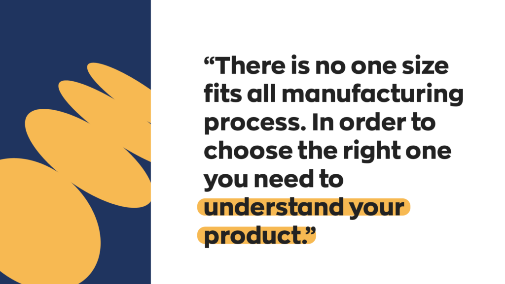 There is no one size fits all manufacturing process. In order to choose the right one you need to understand your product.