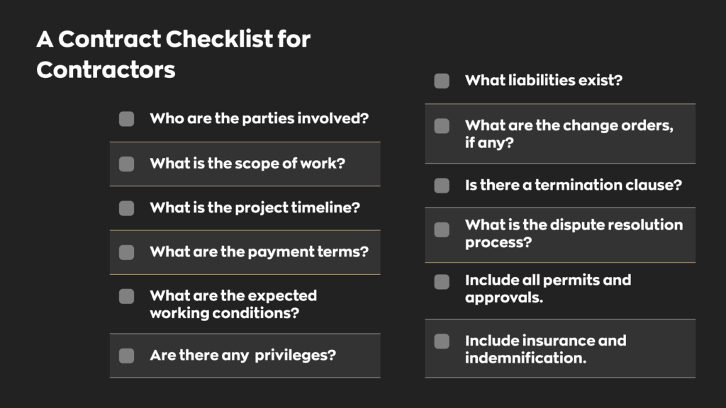 A Contract Checklist for Contractors:
- Who are the parties Involved?
- What is the scope of work?
- What is the project timeline?
- What are the payment terms?
- What are the expected working conditions?
- Are there any privileges?
- What liabilities exist?
- What are the change orders, if any?
- Is there a termination clause?
- What is the dispute resolution process?
- Include all permits and approvals.
- Include insurance and indemnification.