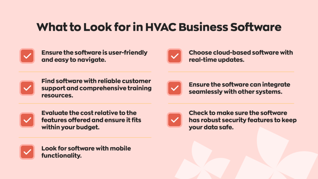 What to Look for in HVAC Business Software:
- Ensure the software is user-friendly and easy to navigate.
- Find software with reliable customer support and comprehensive training resources.
-Evaluate the cost relative to the features offered and ensure it fits within your budget.
-Look for software with mobile functionality.
-Choose cloud-based software with real-time updates.
-Ensure the software can integrate seamlessly with other systems.
-Check to make sure the software has robust security features to keep your data safe. 