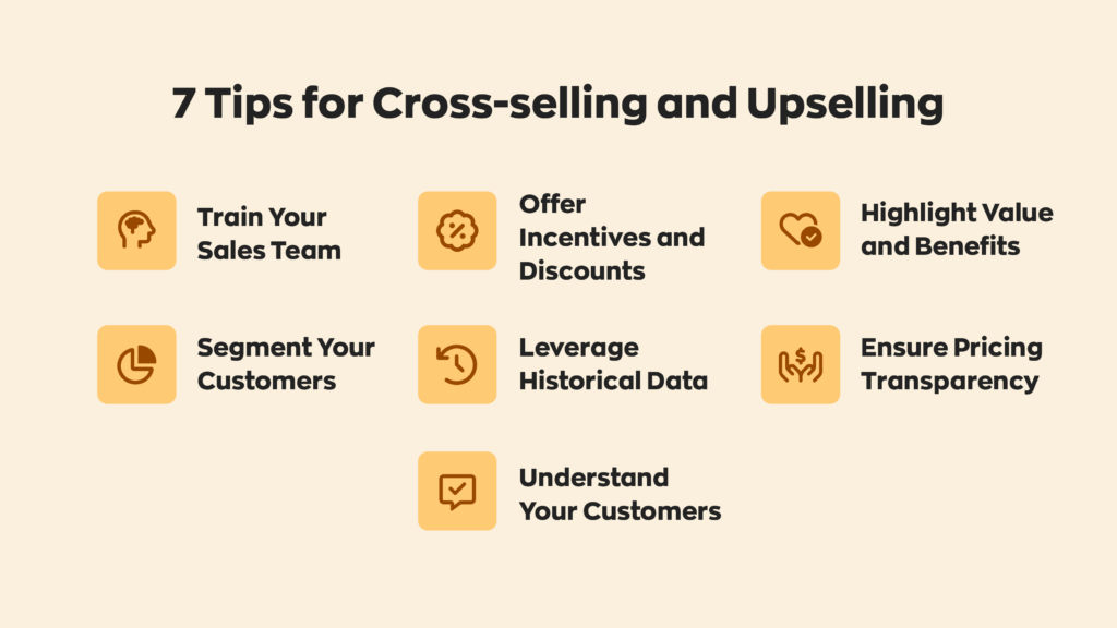 7 Tips for Cross-selling and Upselling:
1. Train Your Sales Team
2. Segment Your Customers
3. Offer Incentives and Discounts
4. Leverage Historical Data
5. Understand Your Customers
6. Highlight Value and Benefits
7. Ensure Pricing Transparency